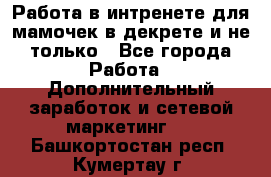Работа в интренете для мамочек в декрете и не только - Все города Работа » Дополнительный заработок и сетевой маркетинг   . Башкортостан респ.,Кумертау г.